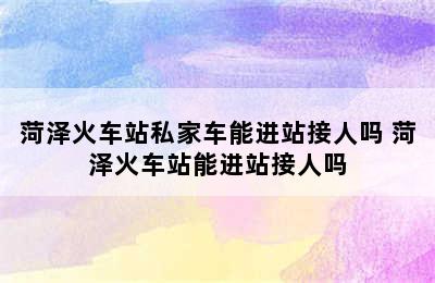 菏泽火车站私家车能进站接人吗 菏泽火车站能进站接人吗